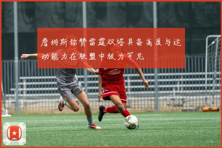 詹姆斯称赞雷霆双塔具备高度与运动能力在联盟中极为罕见