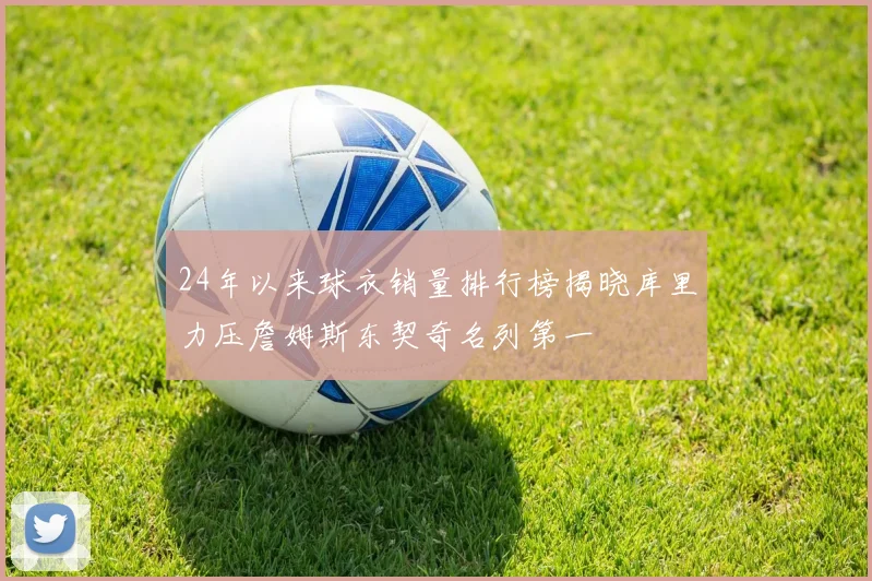 24年以来球衣销量排行榜揭晓库里力压詹姆斯东契奇名列第一
