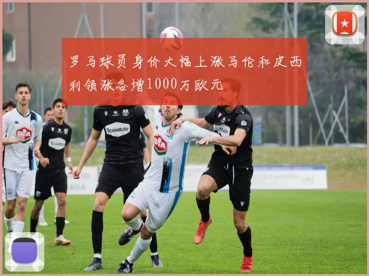 罗马球员身价大幅上涨马伦和皮西利领涨各增1000万欧元