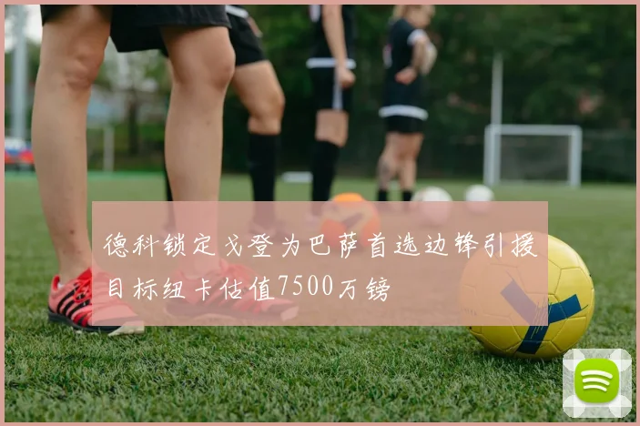 德科锁定戈登为巴萨首选边锋引援目标纽卡估值7500万镑