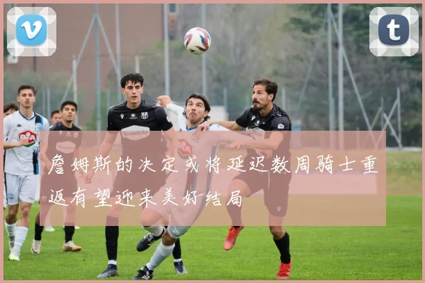 詹姆斯的决定或将延迟数周骑士重返有望迎来美好结局