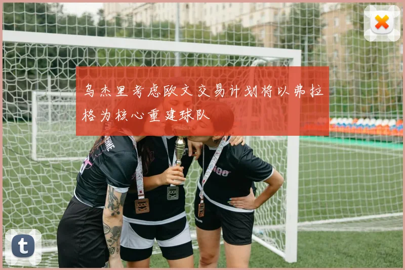 乌杰里考虑欧文交易计划将以弗拉格为核心重建球队