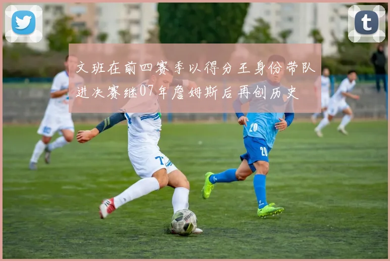 文班在前四赛季以得分王身份带队进决赛继07年詹姆斯后再创历史