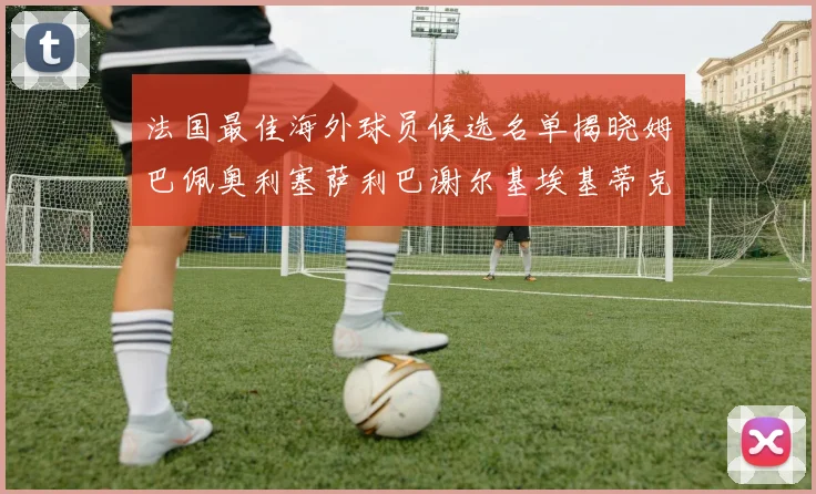 法国最佳海外球员候选名单揭晓姆巴佩奥利塞萨利巴谢尔基埃基蒂克争夺荣誉