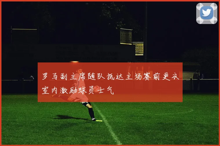 罗马副主席随队抵达主场赛前更衣室内激励球员士气