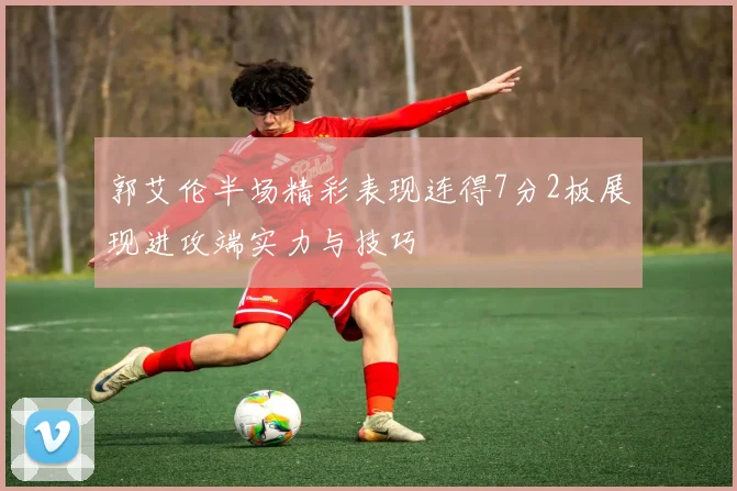 郭艾伦半场精彩表现连得7分2板展现进攻端实力与技巧