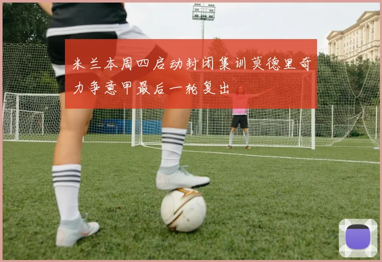 米兰本周四启动封闭集训莫德里奇力争意甲最后一轮复出