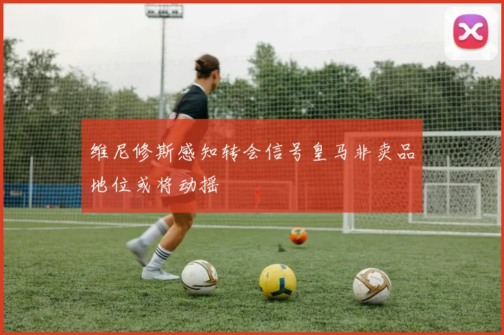 维尼修斯感知转会信号皇马非卖品地位或将动摇